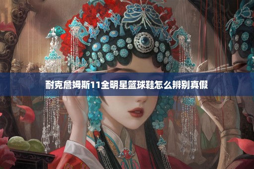 耐克詹姆斯11全明星篮球鞋怎么辨别真假