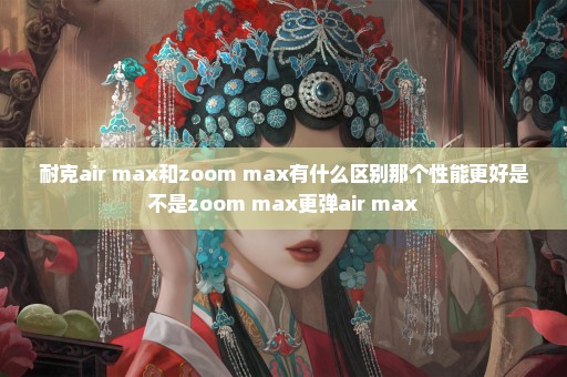 耐克air max和zoom max有什么区别那个性能更好是不是zoom max更弹air max