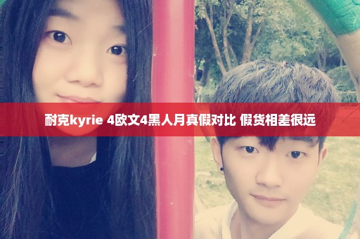 耐克kyrie 4欧文4黑人月真假对比 假货相差很远