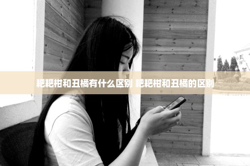 耙耙柑和丑橘有什么区别 耙耙柑和丑橘的区别