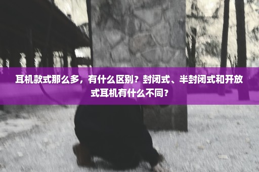 耳机款式那么多，有什么区别？封闭式、半封闭式和开放式耳机有什么不同？