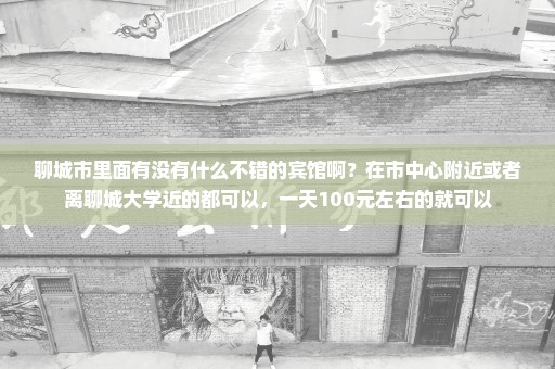 聊城市里面有没有什么不错的宾馆啊？在市中心附近或者离聊城大学近的都可以，一天100元左右的就可以