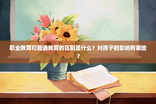 职业教育和普通教育的区别是什么？对孩子的影响有哪些？
