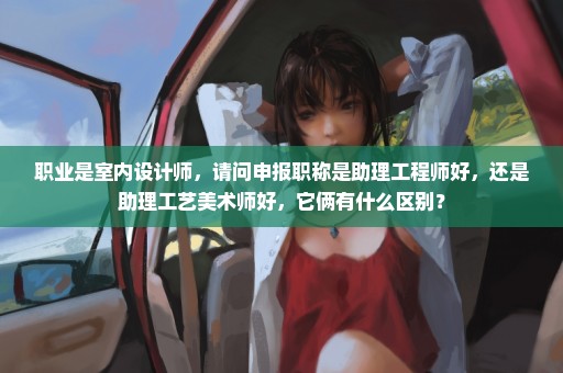 职业是室内设计师，请问申报职称是助理工程师好，还是助理工艺美术师好，它俩有什么区别？