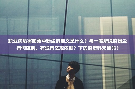职业病危害因素中粉尘的定义是什么？与一般所说的粉尘有何区别，有没有法规依据？下沉的塑料末算吗？