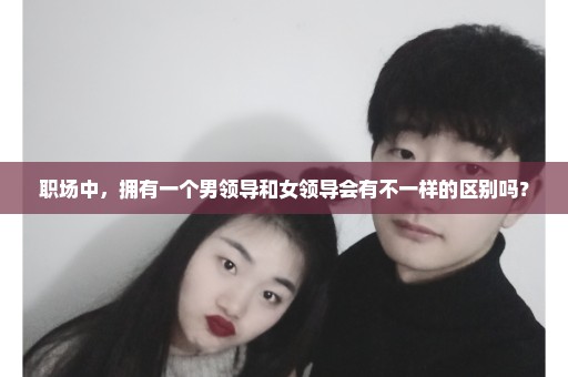 职场中，拥有一个男领导和女领导会有不一样的区别吗？