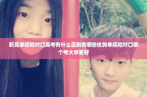职高单招和对口高考有什么区别有哪些优势单招和对口哪个考大学更好