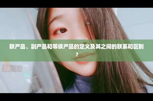 联产品、副产品和等级产品的定义及其之间的联系和区别？