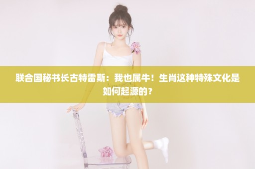 联合国秘书长古特雷斯：我也属牛！生肖这种特殊文化是如何起源的？