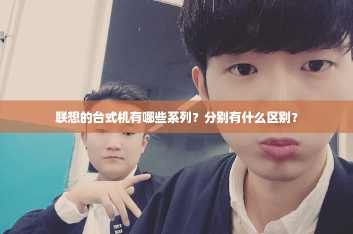 联想的台式机有哪些系列？分别有什么区别？