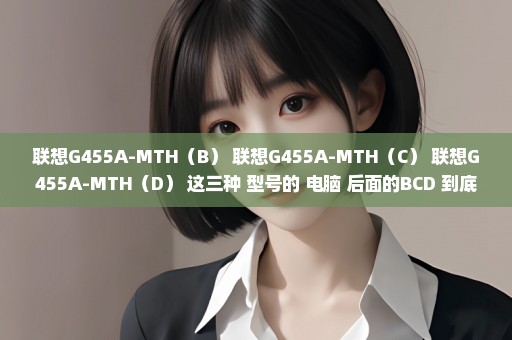 联想G455A-MTH（B） 联想G455A-MTH（C） 联想G455A-MTH（D） 这三种 型号的 电脑 后面的BCD 到底什么意思