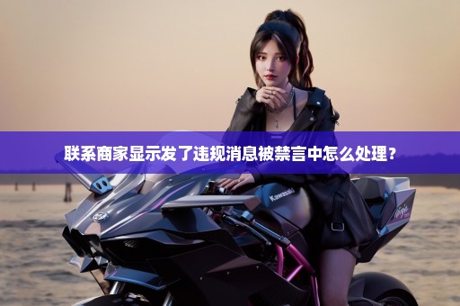 联系商家显示发了违规消息被禁言中怎么处理？