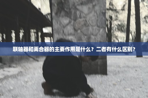 联轴器和离合器的主要作用是什么？二者有什么区别？