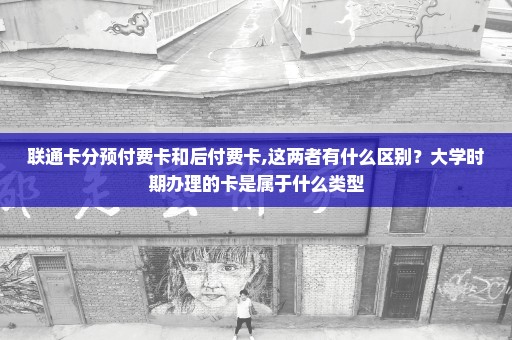 联通卡分预付费卡和后付费卡,这两者有什么区别？大学时期办理的卡是属于什么类型