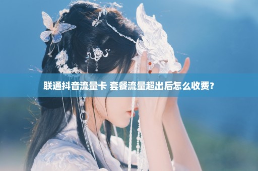 联通抖音流量卡+套餐流量超出后怎么收费？