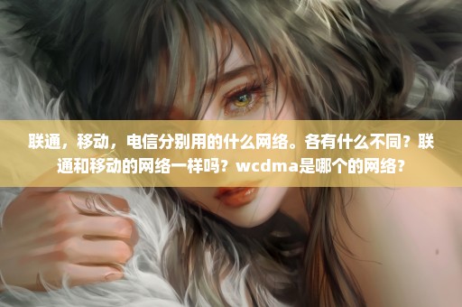 联通，移动，电信分别用的什么网络。各有什么不同？联通和移动的网络一样吗？wcdma是哪个的网络？