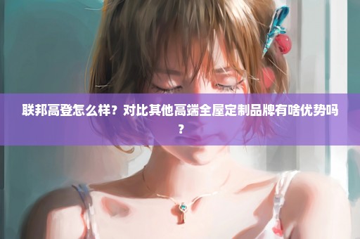 联邦高登怎么样？对比其他高端全屋定制品牌有啥优势吗？