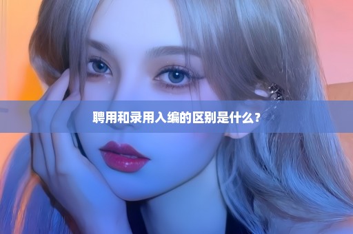 聘用和录用入编的区别是什么？