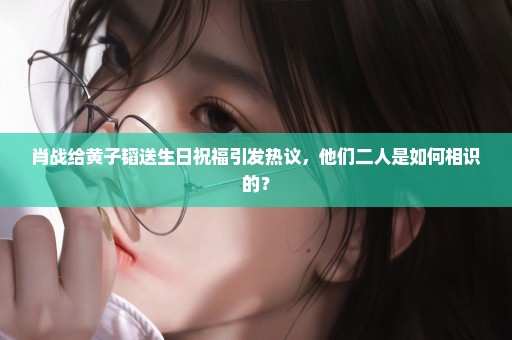 肖战给黄子韬送生日祝福引发热议，他们二人是如何相识的？