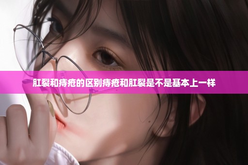 肛裂和痔疮的区别痔疮和肛裂是不是基本上一样