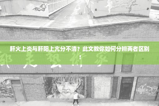 肝火上炎与肝阳上亢分不清？此文教你如何分辨两者区别！
