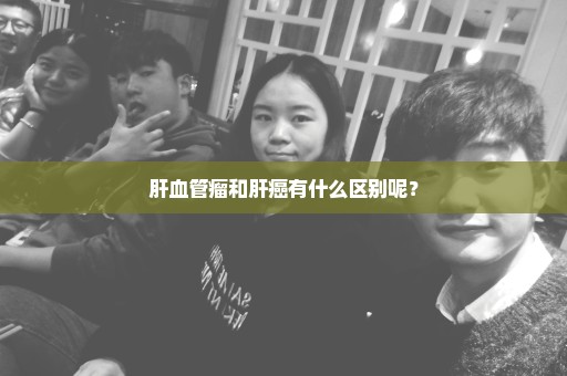 肝血管瘤和肝癌有什么区别呢？