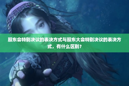 股东会特别决议的表决方式与股东大会特别决议的表决方式，有什么区别？