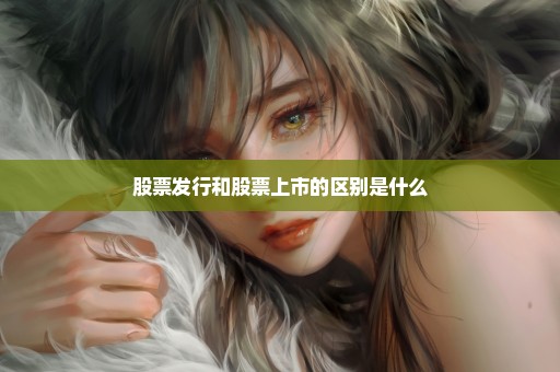 股票发行和股票上市的区别是什么