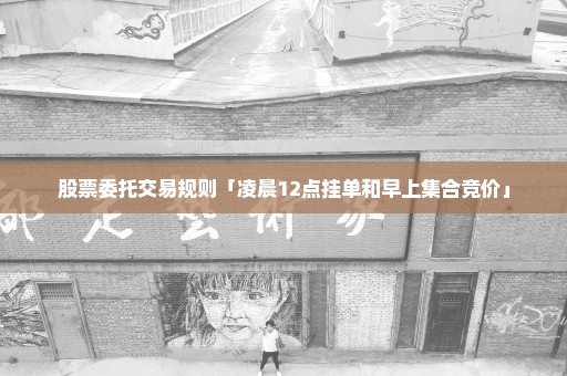 股票委托交易规则「凌晨12点挂单和早上集合竞价」