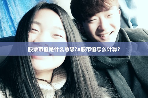股票市值是什么意思?a股市值怎么计算？