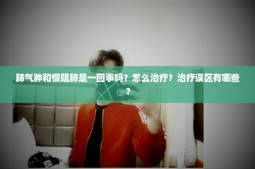 肺气肿和慢阻肺是一回事吗？怎么治疗？治疗误区有哪些？