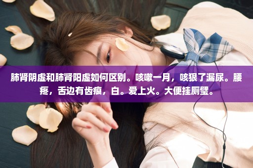 肺肾阴虚和肺肾阳虚如何区别。咳嗽一月，咳狠了漏尿。腰疼，舌边有齿痕，白。爱上火。大便挂厕璧。