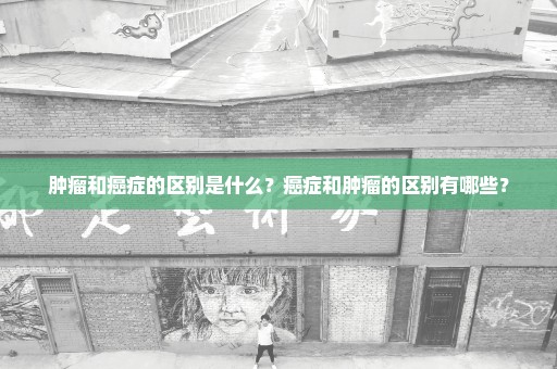 肿瘤和癌症的区别是什么？癌症和肿瘤的区别有哪些？