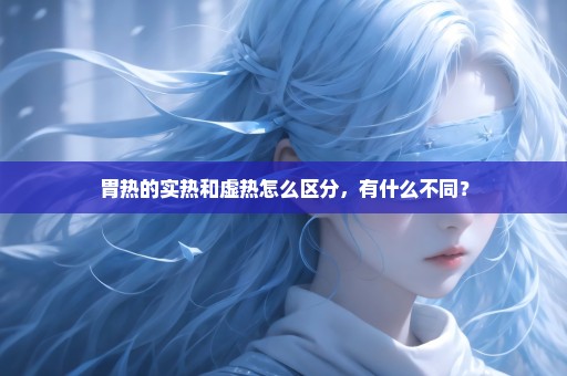 胃热的实热和虚热怎么区分，有什么不同？