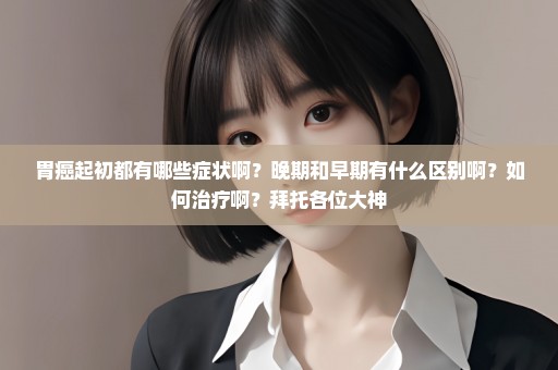 胃癌起初都有哪些症状啊？晚期和早期有什么区别啊？如何治疗啊？拜托各位大神