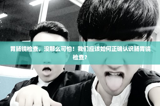 胃肠镜检查，没那么可怕！我们应该如何正确认识肠胃镜检查？