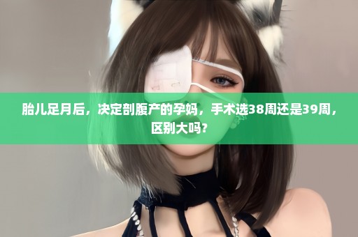 胎儿足月后，决定剖腹产的孕妈，手术选38周还是39周，区别大吗？