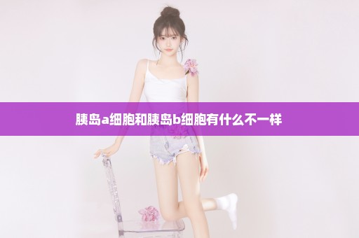 胰岛a细胞和胰岛b细胞有什么不一样
