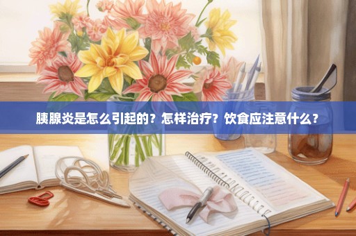 胰腺炎是怎么引起的？怎样治疗？饮食应注意什么？