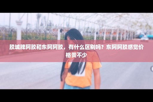 胶城牌阿胶和东阿阿胶，有什么区别吗？东阿阿胶感觉价格贵不少