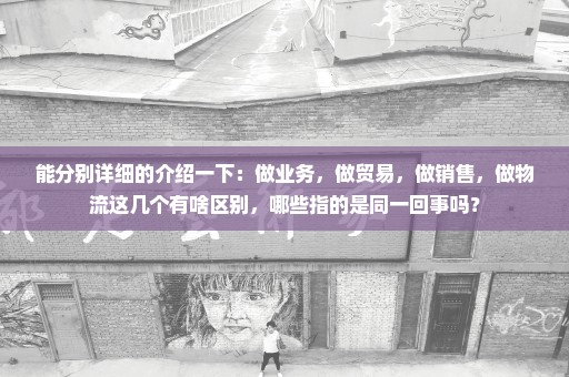 能分别详细的介绍一下：做业务，做贸易，做销售，做物流这几个有啥区别，哪些指的是同一回事吗？