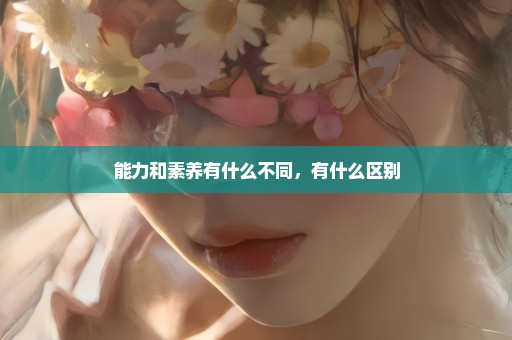 能力和素养有什么不同，有什么区别