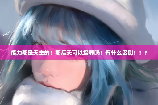 能力都是天生的！那后天可以培养吗！有什么区别！！？