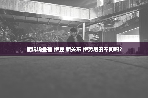 能说说金袖 伊豆 新关东 伊势尼的不同吗？