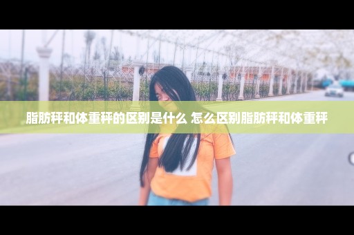 脂肪秤和体重秤的区别是什么 怎么区别脂肪秤和体重秤
