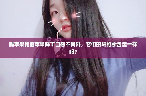 脆苹果和面苹果除了口感不同外，它们的纤维素含量一样吗？