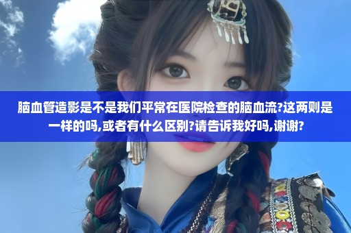 脑血管造影是不是我们平常在医院检查的脑血流?这两则是一样的吗,或者有什么区别?请告诉我好吗,谢谢?