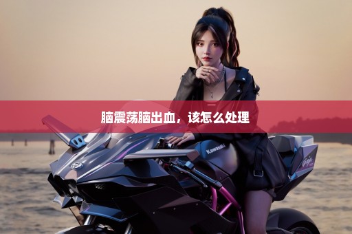 脑震荡脑出血，该怎么处理