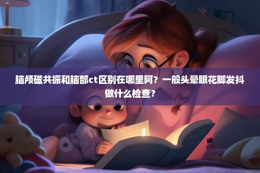 脑颅磁共振和脑部ct区别在哪里阿？一般头晕眼花脚发抖做什么检查？