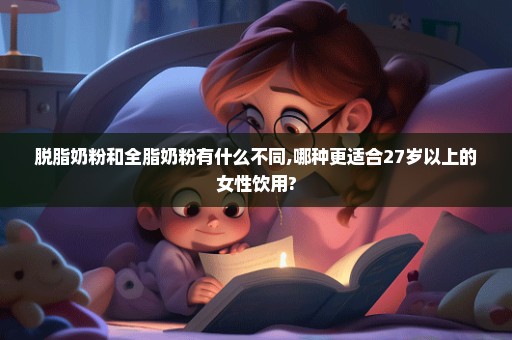 脱脂奶粉和全脂奶粉有什么不同,哪种更适合27岁以上的女性饮用?